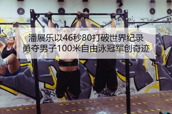 潘展乐以46秒80打破世界纪录 勇夺男子100米自由泳冠军创奇迹